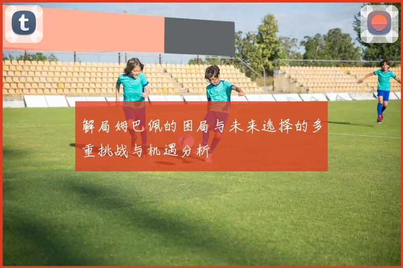 解局姆巴佩的困局与未来选择的多重挑战与机遇分析