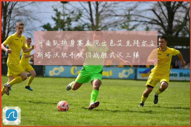 河南队热身赛表现出色艾克拜尔古斯塔沃联手破门战胜武汉三镇