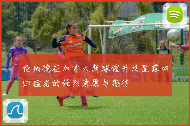 伦纳德在加拿大新球馆开设显露回归猛龙的强烈意愿与期待