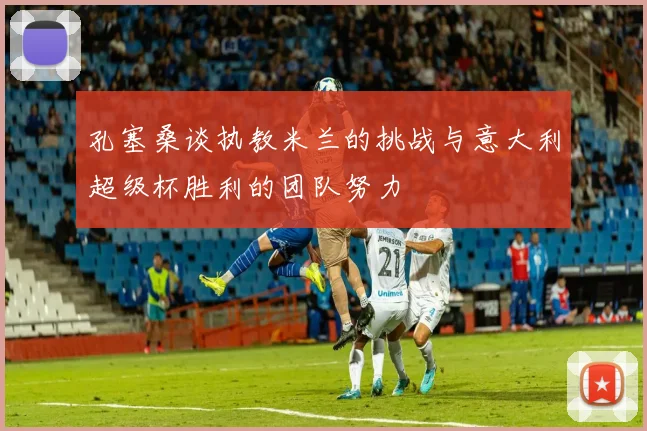 孔塞桑谈执教米兰的挑战与意大利超级杯胜利的团队努力