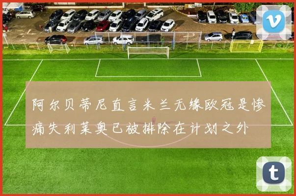 阿尔贝蒂尼直言米兰无缘欧冠是惨痛失利莱奥已被排除在计划之外