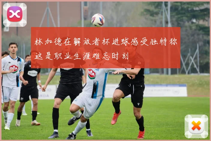 林加德在解放者杯进球感受独特称这是职业生涯难忘时刻