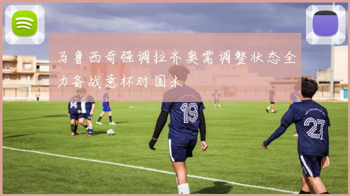 马鲁西奇强调拉齐奥需调整状态全力备战意杯对国米