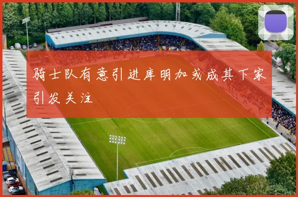 骑士队有意引进库明加或成其下家引发关注