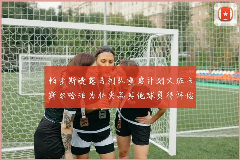 帕金斯透露马刺队重建计划文班卡斯尔哈珀为非卖品其他球员待评估