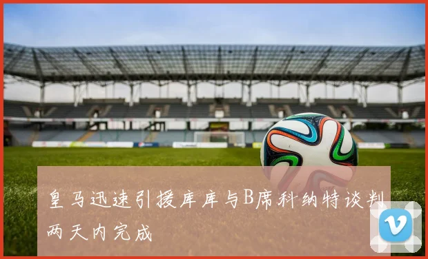 皇马迅速引援库库与B席科纳特谈判两天内完成
