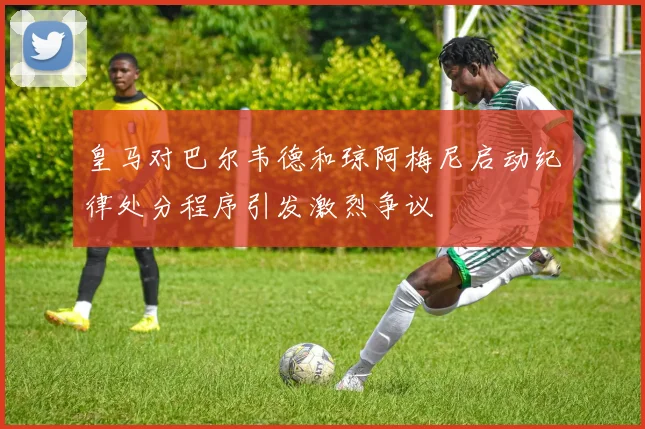 皇马对巴尔韦德和琼阿梅尼启动纪律处分程序引发激烈争议